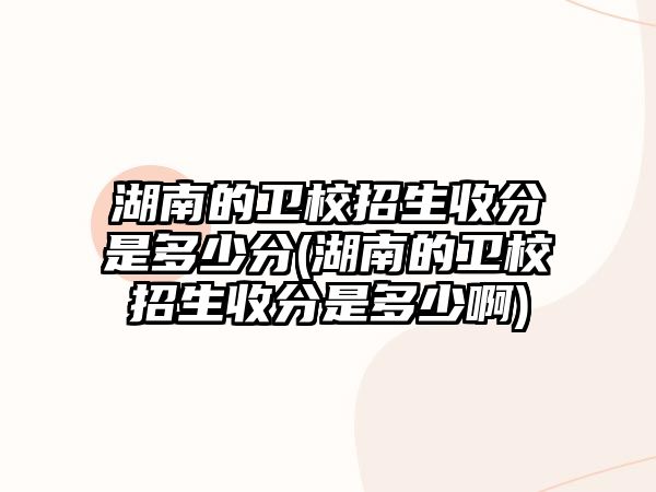 湖南的衛(wèi)校招生收分是多少分(湖南的衛(wèi)校招生收分是多少啊)