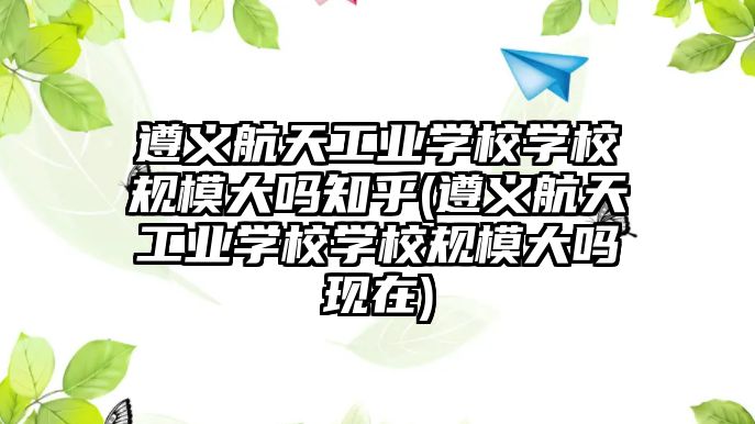 遵義航天工業(yè)學(xué)校學(xué)校規(guī)模大嗎知乎(遵義航天工業(yè)學(xué)校學(xué)校規(guī)模大嗎現(xiàn)在)