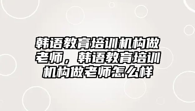 韓語教育培訓(xùn)機(jī)構(gòu)做老師，韓語教育培訓(xùn)機(jī)構(gòu)做老師怎么樣