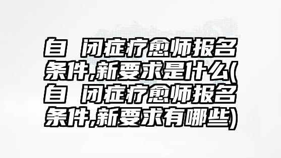 自 閉癥療愈師報(bào)名條件,新要求是什么(自 閉癥療愈師報(bào)名條件,新要求有哪些)