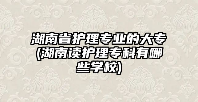 湖南省護理專業(yè)的大專(湖南讀護理專科有哪些學(xué)校)