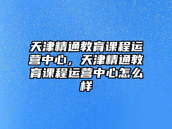 天津精通教育課程運營中心，天津精通教育課程運營中心怎么樣