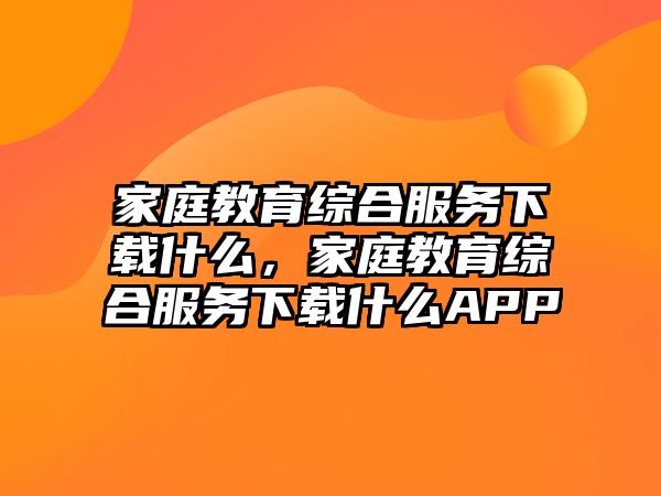 家庭教育綜合服務(wù)下載什么，家庭教育綜合服務(wù)下載什么APP