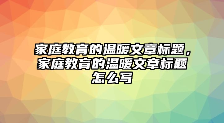 家庭教育的溫暖文章標題，家庭教育的溫暖文章標題怎么寫