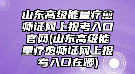 山東高級能量療愈師證網(wǎng)上報考入口官網(wǎng)(山東高級能量療愈師證網(wǎng)上報考入口在哪)