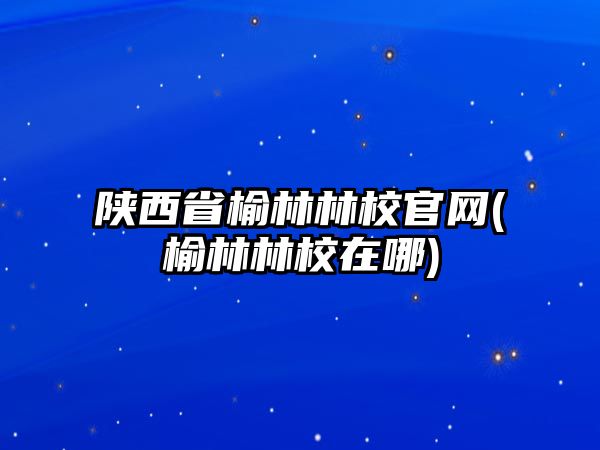 陜西省榆林林校官網(榆林林校在哪)