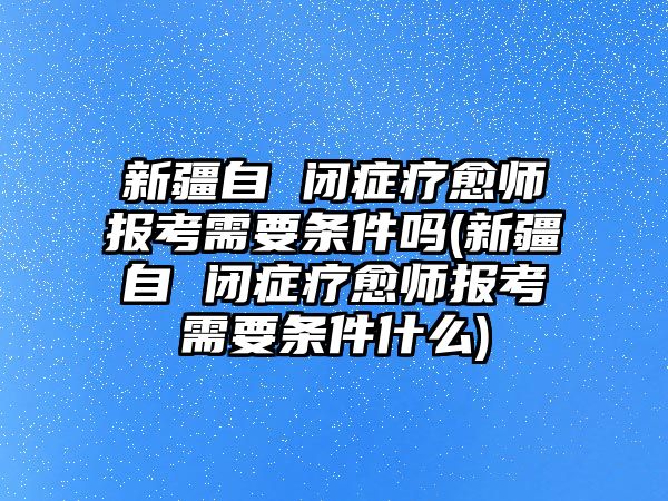 新疆自 閉癥療愈師報考需要條件嗎(新疆自 閉癥療愈師報考需要條件什么)