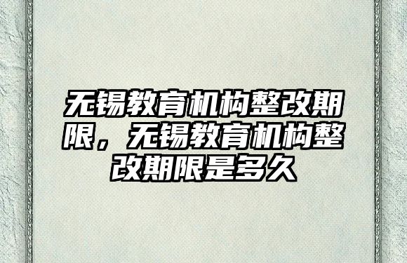 無錫教育機構整改期限，無錫教育機構整改期限是多久