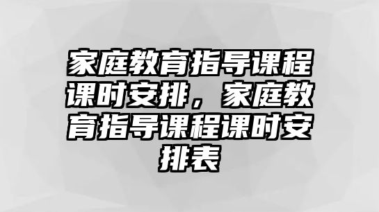 家庭教育指導課程課時安排，家庭教育指導課程課時安排表