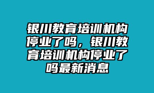 銀川教育培訓機構停業(yè)了嗎，銀川教育培訓機構停業(yè)了嗎最新消息