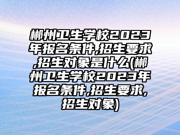 郴州衛(wèi)生學(xué)校2023年報(bào)名條件,招生要求,招生對(duì)象是什么(郴州衛(wèi)生學(xué)校2023年報(bào)名條件,招生要求,招生對(duì)象)