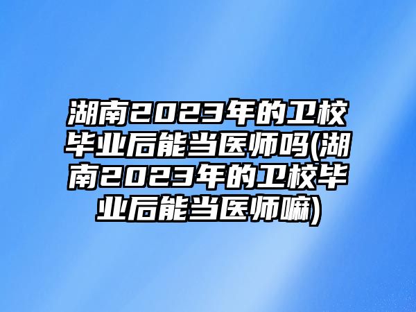 湖南2023年的衛(wèi)校畢業(yè)后能當(dāng)醫(yī)師嗎(湖南2023年的衛(wèi)校畢業(yè)后能當(dāng)醫(yī)師嘛)