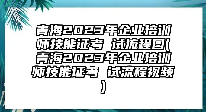 青海2023年企業(yè)培訓(xùn)師技能證考 試流程圖(青海2023年企業(yè)培訓(xùn)師技能證考 試流程視頻)