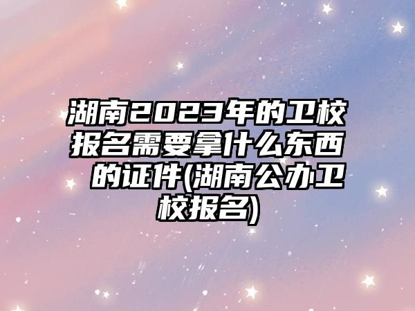 湖南2023年的衛(wèi)校報名需要拿什么東西 的證件(湖南公辦衛(wèi)校報名)