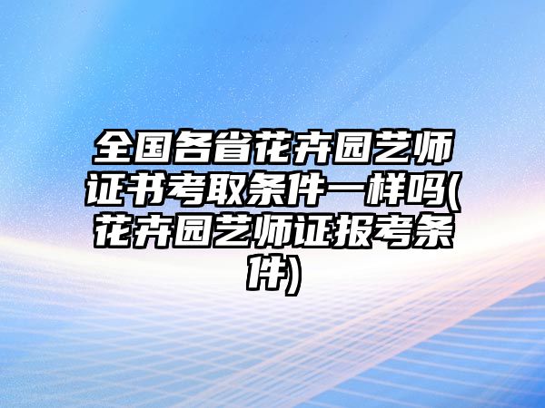 全國(guó)各省花卉園藝師證書(shū)考取條件一樣嗎(花卉園藝師證報(bào)考條件)