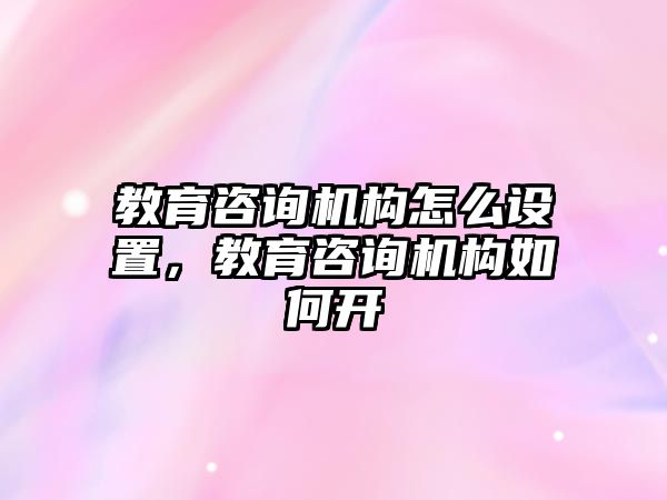 教育咨詢機(jī)構(gòu)怎么設(shè)置，教育咨詢機(jī)構(gòu)如何開(kāi)