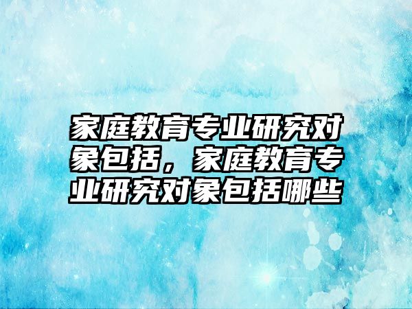 家庭教育專業(yè)研究對象包括，家庭教育專業(yè)研究對象包括哪些