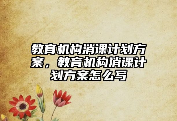 教育機構(gòu)消課計劃方案，教育機構(gòu)消課計劃方案怎么寫