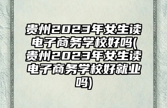 貴州2023年女生讀電子商務學校好嗎(貴州2023年女生讀電子商務學校好就業(yè)嗎)