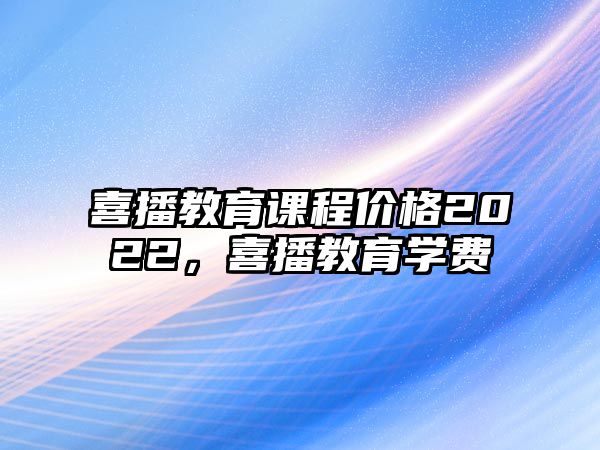 喜播教育課程價(jià)格2022，喜播教育學(xué)費(fèi)