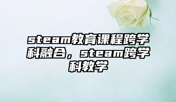 steam教育課程跨學科融合，steam跨學科教學