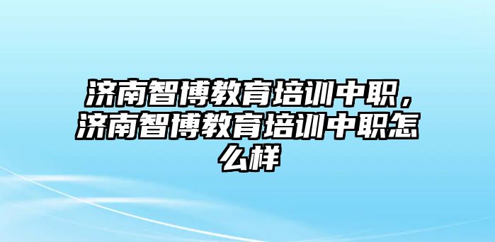 濟南智博教育培訓(xùn)中職，濟南智博教育培訓(xùn)中職怎么樣