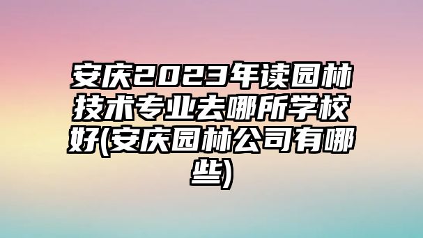 安慶2023年讀園林技術(shù)專業(yè)去哪所學(xué)校好(安慶園林公司有哪些)