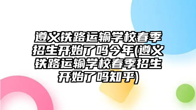 遵義鐵路運(yùn)輸學(xué)校春季招生開始了嗎今年(遵義鐵路運(yùn)輸學(xué)校春季招生開始了嗎知乎)