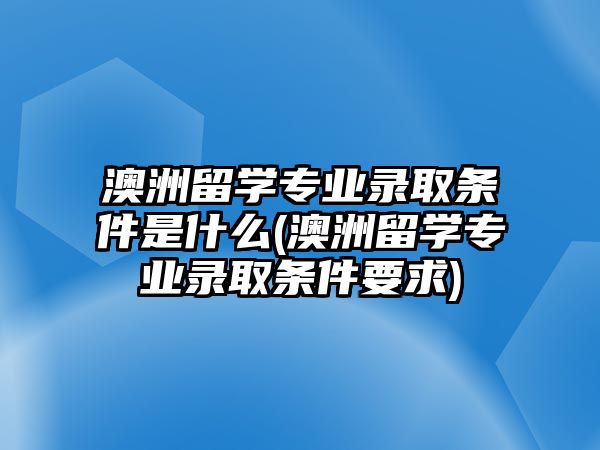 澳洲留學(xué)專業(yè)錄取條件是什么(澳洲留學(xué)專業(yè)錄取條件要求)