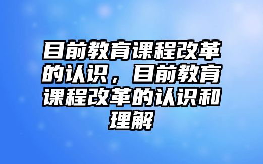 目前教育課程改革的認識，目前教育課程改革的認識和理解