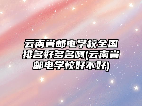 云南省郵電學校全國排名好多名啊(云南省郵電學校好不好)