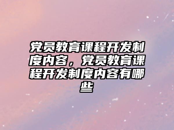 黨員教育課程開發(fā)制度內(nèi)容，黨員教育課程開發(fā)制度內(nèi)容有哪些