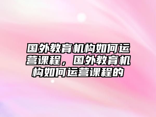 國外教育機構如何運營課程，國外教育機構如何運營課程的