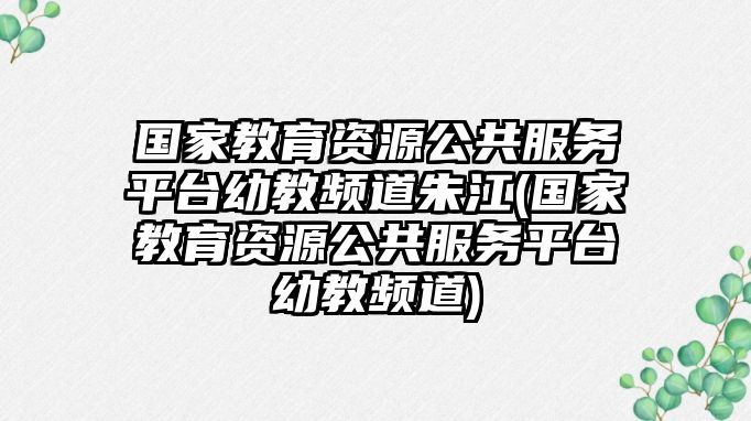 國(guó)家教育資源公共服務(wù)平臺(tái)幼教頻道朱江(國(guó)家教育資源公共服務(wù)平臺(tái)幼教頻道)