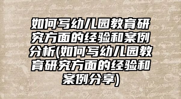 如何寫幼兒園教育研究方面的經(jīng)驗(yàn)和案例分析(如何寫幼兒園教育研究方面的經(jīng)驗(yàn)和案例分享)