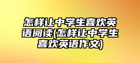 怎樣讓中學(xué)生喜歡英語閱讀(怎樣讓中學(xué)生喜歡英語作文)