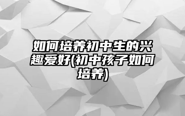 如何培養(yǎng)初中生的興趣愛好(初中孩子如何培養(yǎng))