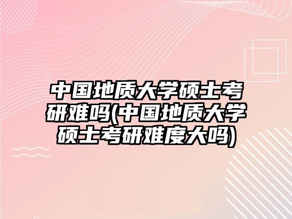 中國地質(zhì)大學(xué)碩士考研難嗎(中國地質(zhì)大學(xué)碩士考研難度大嗎)