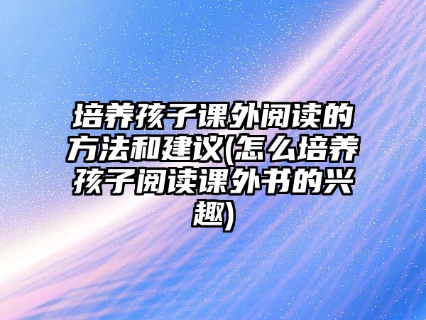 培養(yǎng)孩子課外閱讀的方法和建議(怎么培養(yǎng)孩子閱讀課外書的興趣)