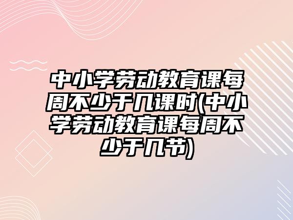 中小學(xué)勞動(dòng)教育課每周不少于幾課時(shí)(中小學(xué)勞動(dòng)教育課每周不少于幾節(jié))