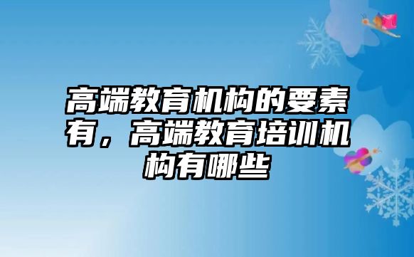 高端教育機(jī)構(gòu)的要素有，高端教育培訓(xùn)機(jī)構(gòu)有哪些