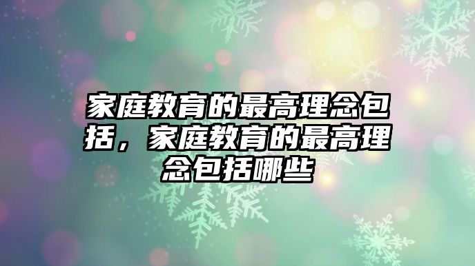 家庭教育的最高理念包括，家庭教育的最高理念包括哪些