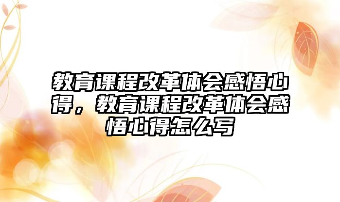 教育課程改革體會感悟心得，教育課程改革體會感悟心得怎么寫