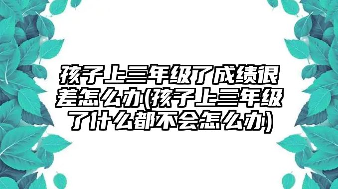 孩子上三年級了成績很差怎么辦(孩子上三年級了什么都不會怎么辦)