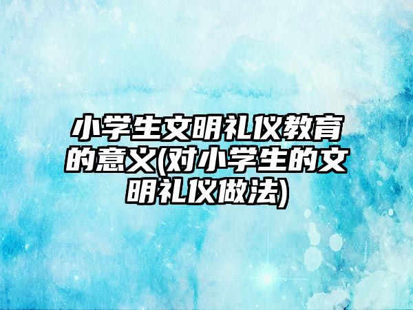 小學生文明禮儀教育的意義(對小學生的文明禮儀做法)