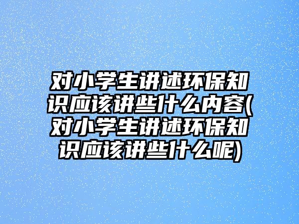 對(duì)小學(xué)生講述環(huán)保知識(shí)應(yīng)該講些什么內(nèi)容(對(duì)小學(xué)生講述環(huán)保知識(shí)應(yīng)該講些什么呢)