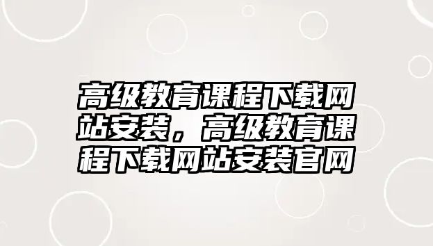 高級教育課程下載網(wǎng)站安裝，高級教育課程下載網(wǎng)站安裝官網(wǎng)