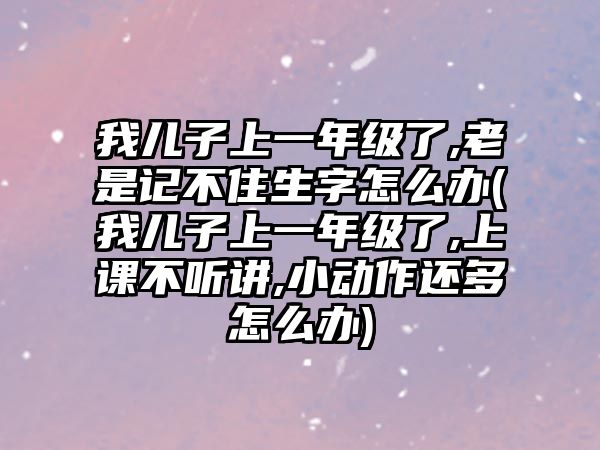 我兒子上一年級了,老是記不住生字怎么辦(我兒子上一年級了,上課不聽講,小動作還多怎么辦)