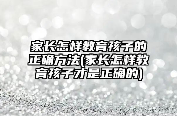 家長怎樣教育孩子的正確方法(家長怎樣教育孩子才是正確的)