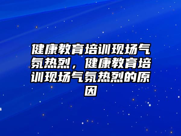 健康教育培訓(xùn)現(xiàn)場氣氛熱烈，健康教育培訓(xùn)現(xiàn)場氣氛熱烈的原因